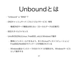 Unboundとは 
• “Unbound” ⇔ “BIND” ? 
• DNSキャッシュサーバ（フルリゾルバサービス）専用 
• 権威DNSサーバ機能は持たない（ローカルデータは定義可） 
• BSDスタイルライセンス 
• Unix系OS(GNU/Linux, FreeBSD,..etc)とWindowsで動作 
• 簡単にインストールできるよう、多くのLinuxディストリビューション/ 
FreeBSD/NetBSDでパッケージが用意されている 
• Windows版はインストーラ付きバイナリが提供され、Windowsサービス 
として動作する 
37 
 