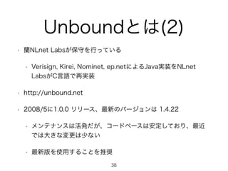 Unboundとは(2) 
• 蘭NLnet Labsが保守を行っている 
• Verisign, Kirei, Nominet, ep.netによるJava実装をNLnet 
LabsがC言語で再実装 
• http://unbound.net 
• 2008/5に1.0.0 リリース、最新のバージョンは 1.4.22 
• メンテナンスは活発だが、コードベースは安定しており、最近 
では大きな変更は少ない 
• 最新版を使用することを推奨 
38 
 