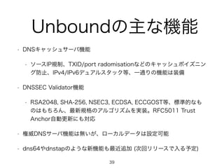 Unboundの主な機能 
• DNSキャッシュサーバ機能 
• ソースIP規制、TXID/port radomisationなどのキャッシュポイズニン 
グ防止、IPv4/IPv6デュアルスタック等、一通りの機能は装備 
• DNSSEC Validator機能 
• RSA2048, SHA-256, NSEC3, ECDSA, ECCGOST等、標準的なも 
のはもちろん、最新規格のアルゴリズムを実装。RFC5011 Trust 
Anchor自動更新にも対応 
• 権威DNSサーバ機能は無いが、ローカルデータは設定可能 
• dns64やdnstapのような新機能も最近追加 (次回リリースで入る予定) 
39 
 