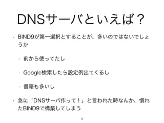 DNSサーバといえば？ 
• BIND9が第一選択とすることが、多いのではないでしょ 
うか 
• 前から使ってたし 
• Google検索したら設定例出てくるし 
• 書籍も多いし 
• 急に「DNSサーバ作って！」と言われた時なんか、慣れ 
たBIND9で構築してしまう 
4 
 