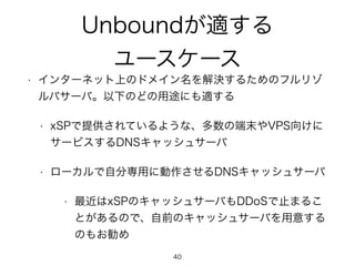 Unboundが適する 
ユースケース 
• インターネット上のドメイン名を解決するためのフルリゾ 
ルバサーバ。以下のどの用途にも適する 
• xSPで提供されているような、多数の端末やVPS向けに 
サービスするDNSキャッシュサーバ 
• ローカルで自分専用に動作させるDNSキャッシュサーバ 
• 最近はxSPのキャッシュサーバもDDoSで止まるこ 
とがあるので、自前のキャッシュサーバを用意する 
のもお勧め 
40 
 