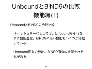 UnboundとBIND9の比較 
機能編(1) 
• UnboundとBIND9の機能比較 
• キャッシュサーバとしては、Unboundもそれな 
りに機能豊富。BIND9に無い機能もいくつか搭載 
している 
• Unbound固有の機能、BIND9固有の機能それぞ 
れがある 
41 
 