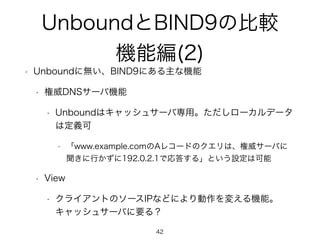 UnboundとBIND9の比較 
機能編(2) 
• Unboundに無い、BIND9にある主な機能 
• 権威DNSサーバ機能 
• Unboundはキャッシュサーバ専用。ただしローカルデータ 
は定義可 
• 「www.example.comのAレコードのクエリは、権威サーバに 
聞きに行かずに192.0.2.1で応答する」という設定は可能 
• View 
• クライアントのソースIPなどにより動作を変える機能。 
キャッシュサーバに要る？ 
42 
 