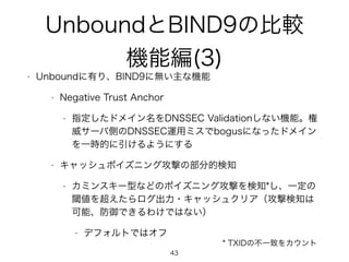 UnboundとBIND9の比較 
機能編(3) 
• Unboundに有り、BIND9に無い主な機能 
• Negative Trust Anchor 
• 指定したドメイン名をDNSSEC Validationしない機能。権 
威サーバ側のDNSSEC運用ミスでbogusになったドメイン 
を一時的に引けるようにする 
• キャッシュポイズニング攻撃の部分的検知 
• カミンスキー型などのポイズニング攻撃を検知*し、一定の 
閾値を超えたらログ出力・キャッシュクリア（攻撃検知は 
可能、防御できるわけではない） 
• デフォルトではオフ 
43 
* TXIDの不一致をカウント 
 