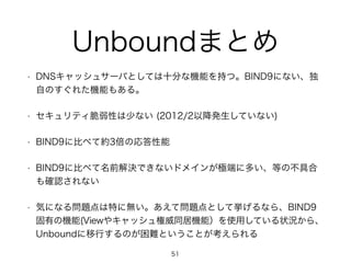 Unboundまとめ 
• DNSキャッシュサーバとしては十分な機能を持つ。BIND9にない、独 
自のすぐれた機能もある。 
• セキュリティ脆弱性は少ない (2012/2以降発生していない) 
• BIND9に比べて約3倍の応答性能 
• BIND9に比べて名前解決できないドメインが極端に多い、等の不具合 
も確認されない 
• 気になる問題点は特に無い。あえて問題点として挙げるなら、BIND9 
固有の機能(Viewやキャッシュ権威同居機能）を使用している状況から、 
Unboundに移行するのが困難ということが考えられる 
51 
 