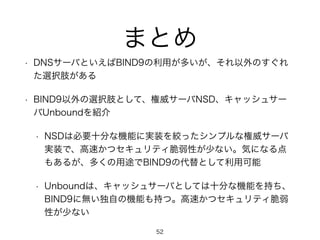 まとめ 
• DNSサーバといえばBIND9の利用が多いが、それ以外のすぐれ 
た選択肢がある 
• BIND9以外の選択肢として、権威サーバNSD、キャッシュサー 
バUnboundを紹介 
• NSDは必要十分な機能に実装を絞ったシンプルな権威サーバ 
実装で、高速かつセキュリティ脆弱性が少ない。気になる点 
もあるが、多くの用途でBIND9の代替として利用可能 
• Unboundは、キャッシュサーバとしては十分な機能を持ち、 
BIND9に無い独自の機能も持つ。高速かつセキュリティ脆弱 
性が少ない 
52 
 
