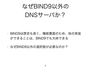 なぜBIND9以外の 
DNSサーバか？ 
• BIND9は歴史も長く、機能豊富のため、他の実装 
ができることは、BIND9でも大体できる 
• なぜBIND9以外の選択肢が必要なのか？ 
6 
 