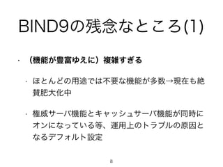 BIND9の残念なところ(1) 
• （機能が豊富ゆえに）複雑すぎる 
• ほとんどの用途では不要な機能が多数→現在も絶 
賛肥大化中 
• 権威サーバ機能とキャッシュサーバ機能が同時に 
オンになっている等、運用上のトラブルの原因と 
なるデフォルト設定 
8 
 
