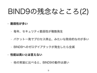 BIND9の残念なところ(2) 
• 脆弱性が多い 
• 毎年、セキュリティ脆弱性が複数発生 
• パケット一発でプロセス停止、みたいな致命的なのが多い 
• BIND9へのゼロデイアタックが発生したら全滅 
• 性能は高いとは言えない 
• 他の実装に比べると、BIND9の動作は遅い 
9 
 