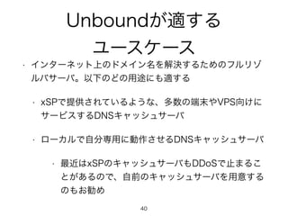 Unboundが適する 
ユースケース 
• インターネット上のドメイン名を解決するためのフルリゾ 
ルバサーバ。以下のどの用途にも適する 
• xSPで提供されているような、多数の端末やVPS向けに 
サービスするDNSキャッシュサーバ 
•...