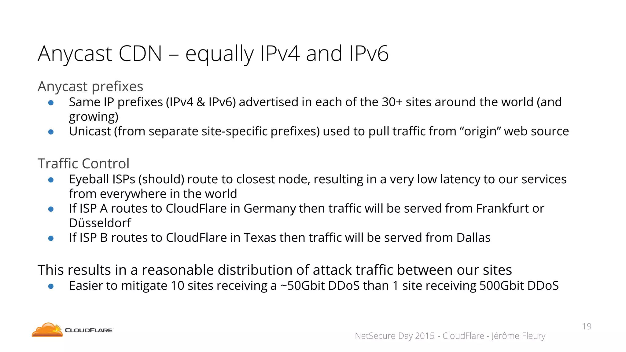 NetSecure Day 2015 - CloudFlare - Jérôme Fleury
Anycast CDN – equally IPv4 and IPv6
Anycast prefixes
● Same IP prefixes (IPv4 & IPv6) advertised in each of the 30+ sites around the world (and
growing)
● Unicast (from separate site-specific prefixes) used to pull traffic from “origin” web source
Traffic Control
● Eyeball ISPs (should) route to closest node, resulting in a very low latency to our services
from everywhere in the world
● If ISP A routes to CloudFlare in Germany then traffic will be served from Frankfurt or
Düsseldorf
● If ISP B routes to CloudFlare in Texas then traffic will be served from Dallas
This results in a reasonable distribution of attack traffic between our sites
● Easier to mitigate 10 sites receiving a ~50Gbit DDoS than 1 site receiving 500Gbit DDoS
19
 