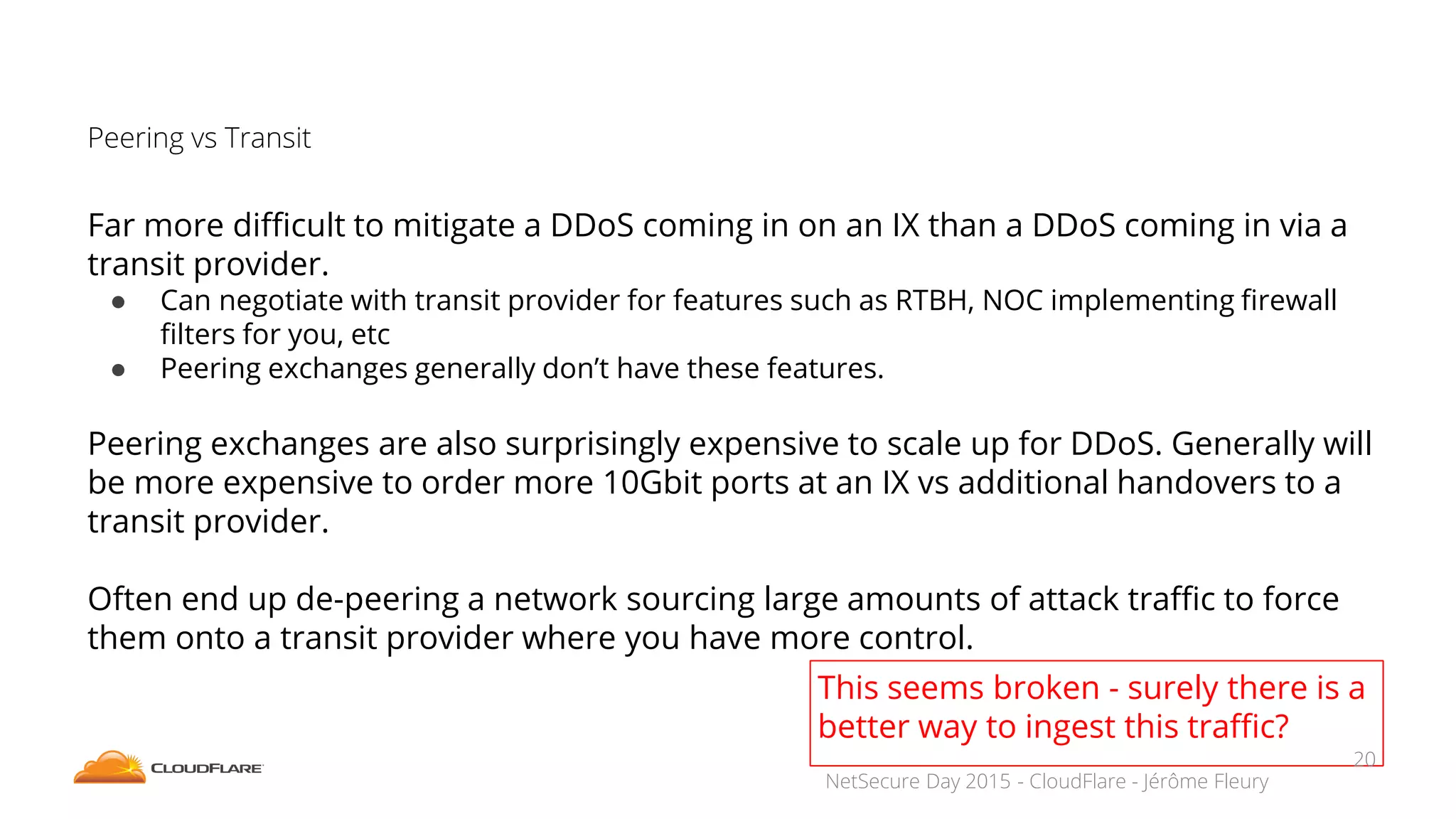 NetSecure Day 2015 - CloudFlare - Jérôme Fleury
Peering vs Transit
Far more difficult to mitigate a DDoS coming in on an IX than a DDoS coming in via a
transit provider.
● Can negotiate with transit provider for features such as RTBH, NOC implementing firewall
filters for you, etc
● Peering exchanges generally don’t have these features.
Peering exchanges are also surprisingly expensive to scale up for DDoS. Generally will
be more expensive to order more 10Gbit ports at an IX vs additional handovers to a
transit provider.
Often end up de-peering a network sourcing large amounts of attack traffic to force
them onto a transit provider where you have more control.
This seems broken - surely there is a
better way to ingest this traffic?
20
 