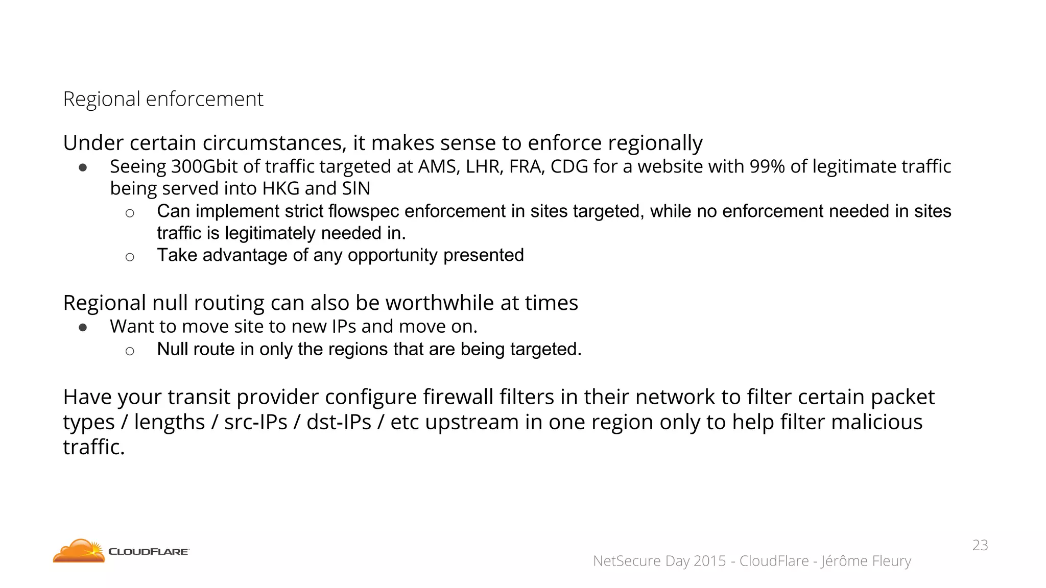 NetSecure Day 2015 - CloudFlare - Jérôme Fleury
Regional enforcement
Under certain circumstances, it makes sense to enforce regionally
● Seeing 300Gbit of traffic targeted at AMS, LHR, FRA, CDG for a website with 99% of legitimate traffic
being served into HKG and SIN
o Can implement strict flowspec enforcement in sites targeted, while no enforcement needed in sites
traffic is legitimately needed in.
o Take advantage of any opportunity presented
Regional null routing can also be worthwhile at times
● Want to move site to new IPs and move on.
o Null route in only the regions that are being targeted.
Have your transit provider configure firewall filters in their network to filter certain packet
types / lengths / src-IPs / dst-IPs / etc upstream in one region only to help filter malicious
traffic.
23
 