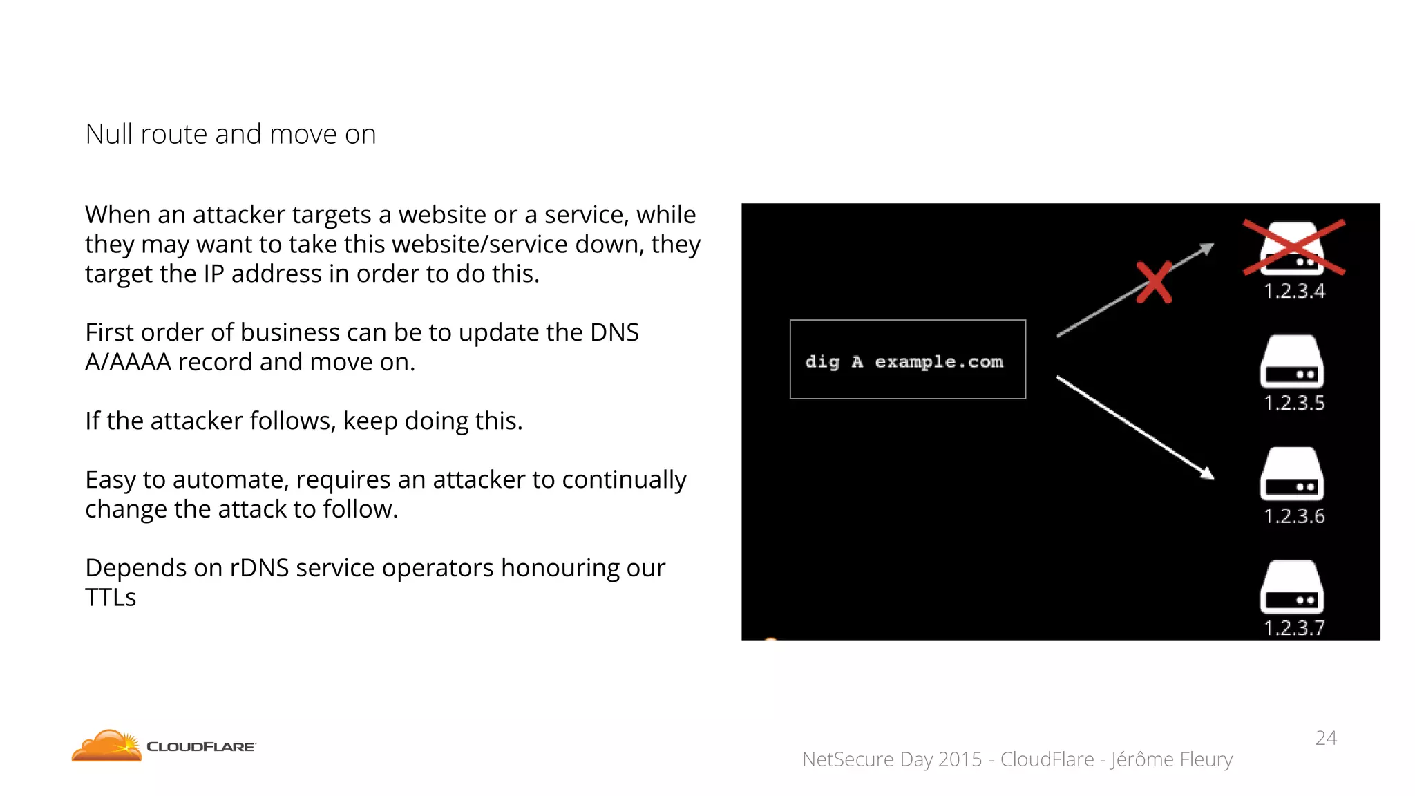 NetSecure Day 2015 - CloudFlare - Jérôme Fleury
Null route and move on
When an attacker targets a website or a service, while
they may want to take this website/service down, they
target the IP address in order to do this.
First order of business can be to update the DNS
A/AAAA record and move on.
If the attacker follows, keep doing this.
Easy to automate, requires an attacker to continually
change the attack to follow.
Depends on rDNS service operators honouring our
TTLs
24
 