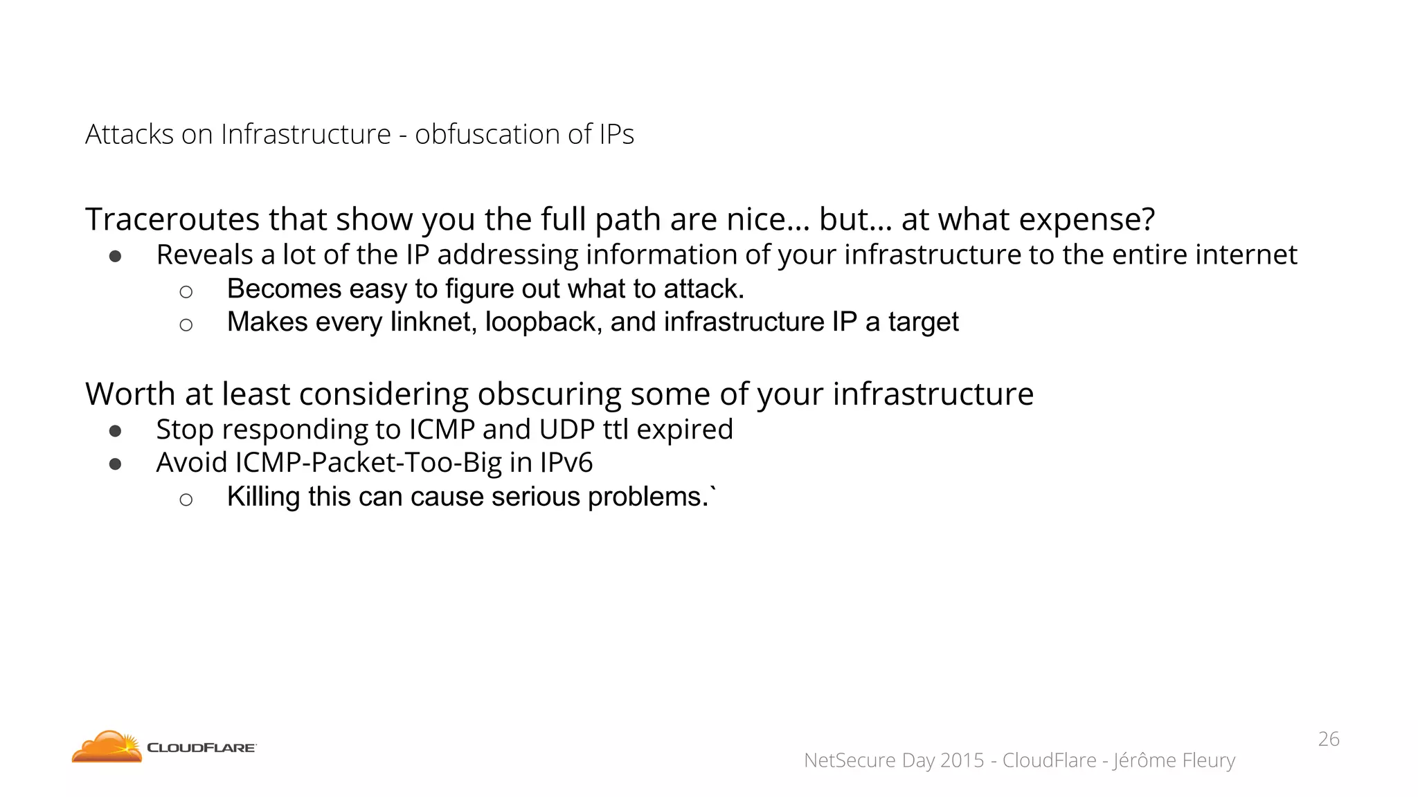 NetSecure Day 2015 - CloudFlare - Jérôme Fleury
Attacks on Infrastructure - obfuscation of IPs
Traceroutes that show you the full path are nice… but… at what expense?
● Reveals a lot of the IP addressing information of your infrastructure to the entire internet
o Becomes easy to figure out what to attack.
o Makes every linknet, loopback, and infrastructure IP a target
Worth at least considering obscuring some of your infrastructure
● Stop responding to ICMP and UDP ttl expired
● Avoid ICMP-Packet-Too-Big in IPv6
o Killing this can cause serious problems.`
26
 