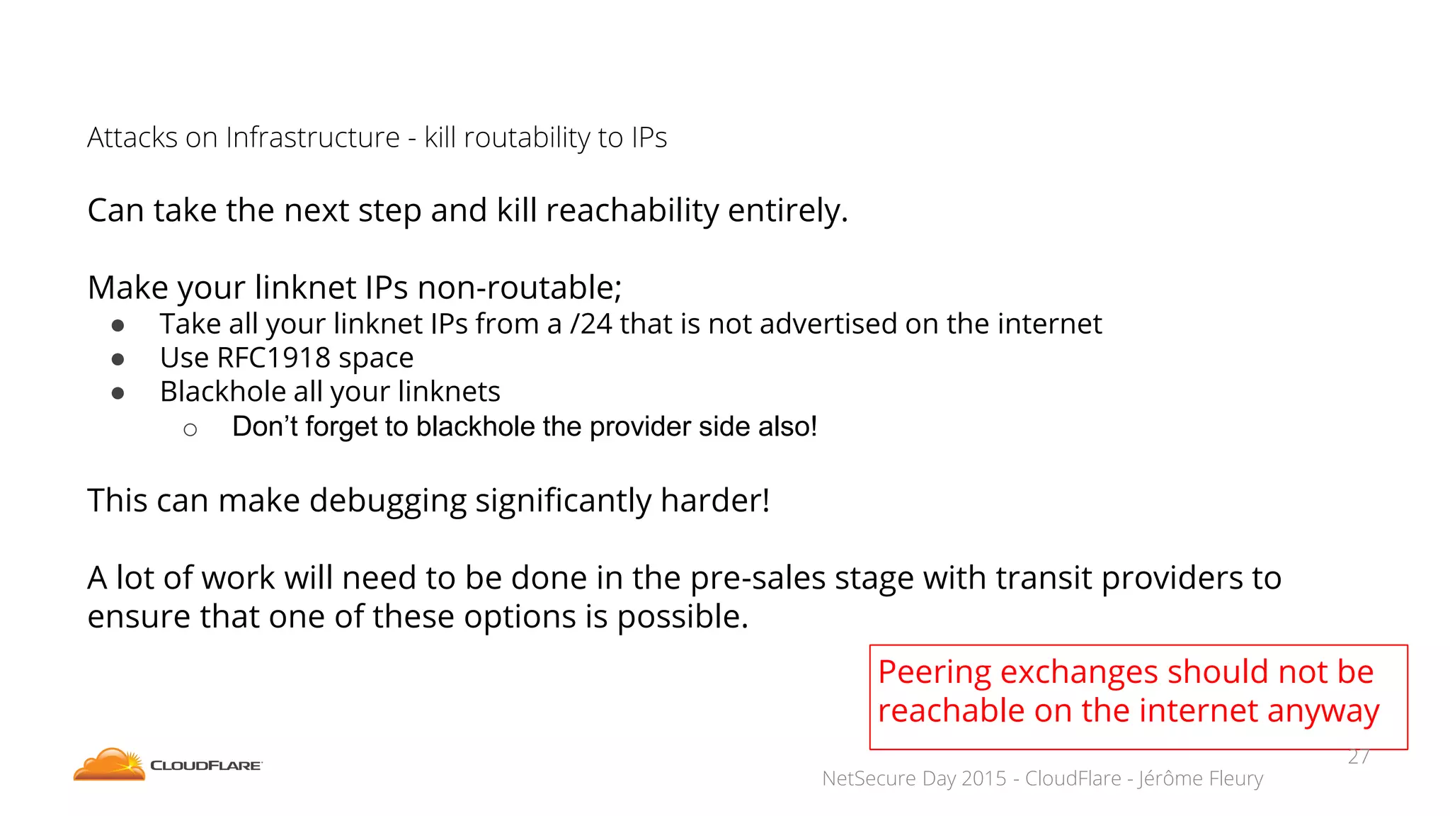 NetSecure Day 2015 - CloudFlare - Jérôme Fleury
Attacks on Infrastructure - kill routability to IPs
Can take the next step and kill reachability entirely.
Make your linknet IPs non-routable;
● Take all your linknet IPs from a /24 that is not advertised on the internet
● Use RFC1918 space
● Blackhole all your linknets
o Don’t forget to blackhole the provider side also!
This can make debugging significantly harder!
A lot of work will need to be done in the pre-sales stage with transit providers to
ensure that one of these options is possible.
Peering exchanges should not be
reachable on the internet anyway
27
 