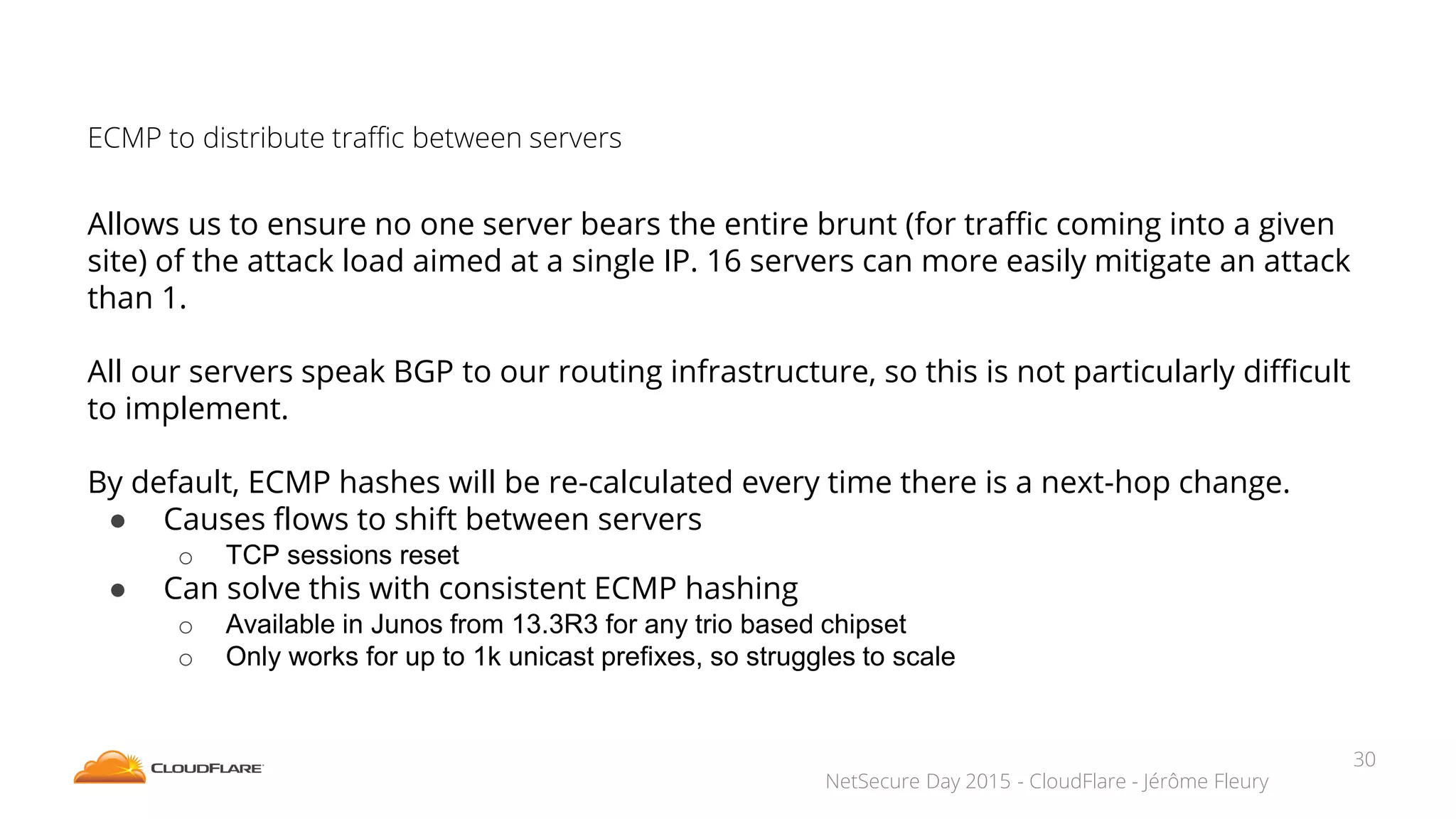 NetSecure Day 2015 - CloudFlare - Jérôme Fleury
ECMP to distribute traffic between servers
Allows us to ensure no one server bears the entire brunt (for traffic coming into a given
site) of the attack load aimed at a single IP. 16 servers can more easily mitigate an attack
than 1.
All our servers speak BGP to our routing infrastructure, so this is not particularly difficult
to implement.
By default, ECMP hashes will be re-calculated every time there is a next-hop change.
● Causes flows to shift between servers
o TCP sessions reset
● Can solve this with consistent ECMP hashing
o Available in Junos from 13.3R3 for any trio based chipset
o Only works for up to 1k unicast prefixes, so struggles to scale
30
 