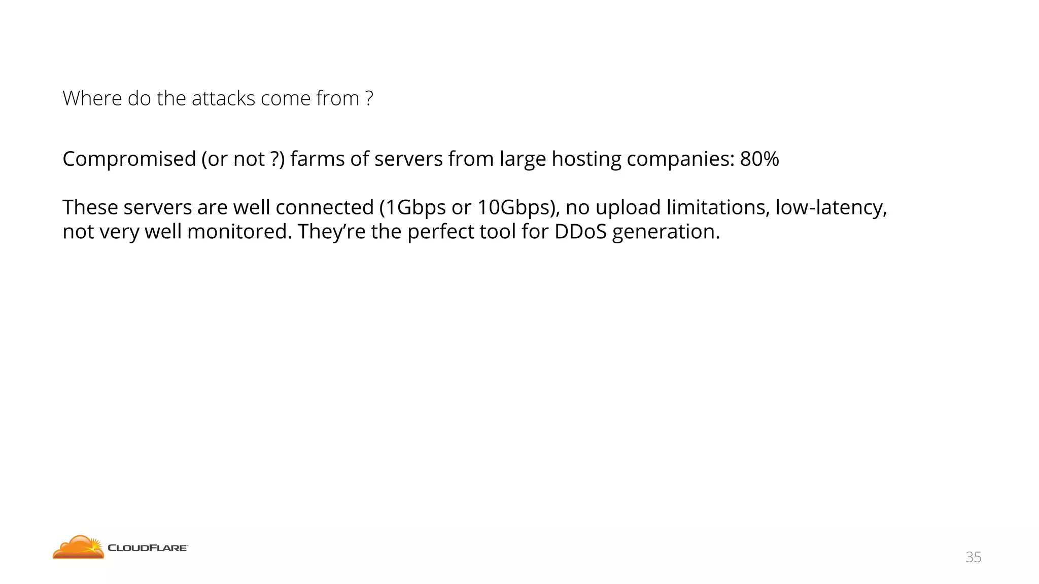 Where do the attacks come from ?
Compromised (or not ?) farms of servers from large hosting companies: 80%
These servers are well connected (1Gbps or 10Gbps), no upload limitations, low-latency,
not very well monitored. They’re the perfect tool for DDoS generation.
35
 
