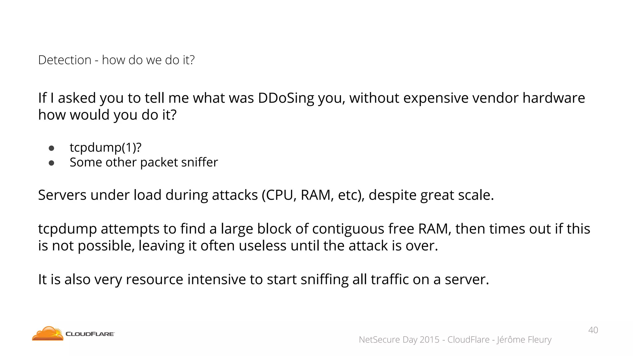 NetSecure Day 2015 - CloudFlare - Jérôme Fleury
Detection - how do we do it?
If I asked you to tell me what was DDoSing you, without expensive vendor hardware
how would you do it?
● tcpdump(1)?
● Some other packet sniffer
Servers under load during attacks (CPU, RAM, etc), despite great scale.
tcpdump attempts to find a large block of contiguous free RAM, then times out if this
is not possible, leaving it often useless until the attack is over.
It is also very resource intensive to start sniffing all traffic on a server.
40
 