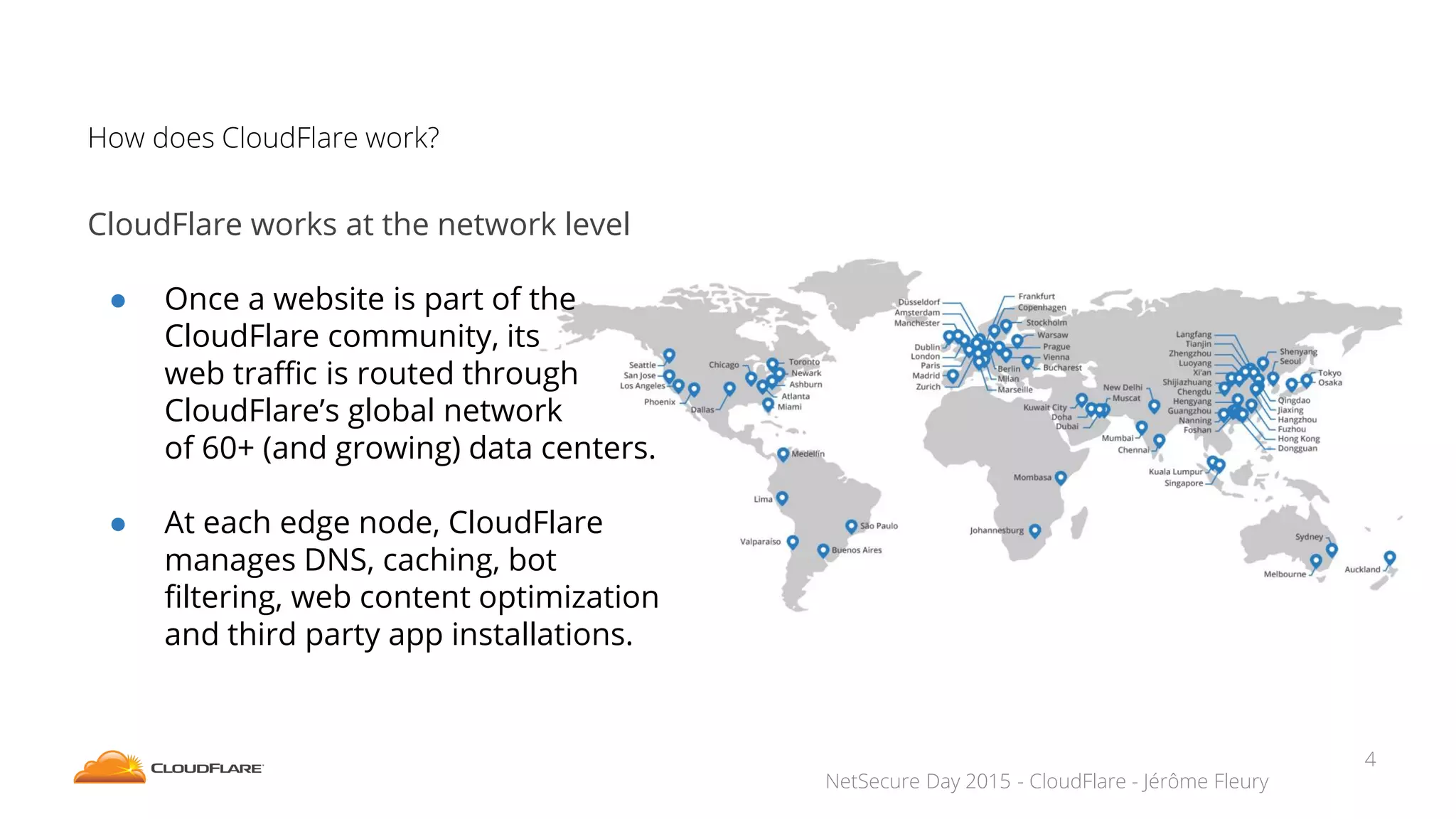 NetSecure Day 2015 - CloudFlare - Jérôme Fleury
How does CloudFlare work?
CloudFlare works at the network level
● Once a website is part of the
CloudFlare community, its
web traffic is routed through
CloudFlare’s global network
of 60+ (and growing) data centers.
● At each edge node, CloudFlare
manages DNS, caching, bot
filtering, web content optimization
and third party app installations.
4
 