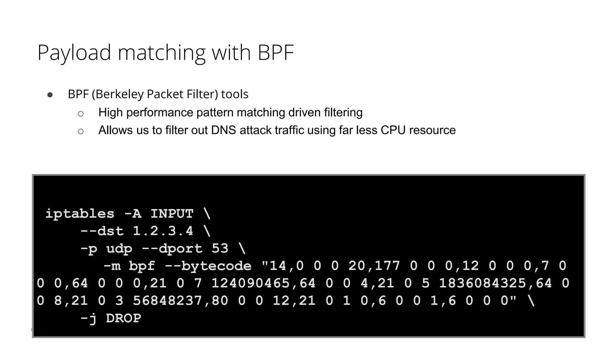 NetSecure Day 2015 - CloudFlare - Jérôme Fleury
Payload matching with BPF
● BPF (Berkeley Packet Filter) tools
o High performance pattern matching driven filtering
o Allows us to filter out DNS attack traffic using far less CPU resource
48
iptables -A INPUT 
--dst 1.2.3.4 
-p udp --dport 53 
-m bpf --bytecode "14,0 0 0 20,177 0 0 0,12 0 0 0,7 0
0 0,64 0 0 0,21 0 7 124090465,64 0 0 4,21 0 5 1836084325,64 0
0 8,21 0 3 56848237,80 0 0 12,21 0 1 0,6 0 0 1,6 0 0 0" 
-j DROP
 