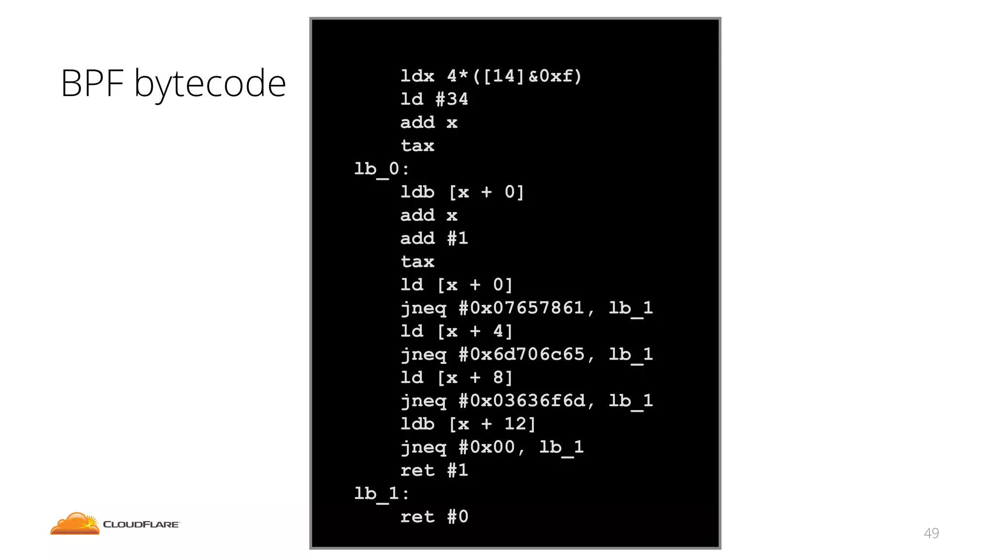 BPF bytecode
49
ldx 4*([14]&0xf)
ld #34
add x
tax
lb_0:
ldb [x + 0]
add x
add #1
tax
ld [x + 0]
jneq #0x07657861, lb_1
ld [x + 4]
jneq #0x6d706c65, lb_1
ld [x + 8]
jneq #0x03636f6d, lb_1
ldb [x + 12]
jneq #0x00, lb_1
ret #1
lb_1:
ret #0
 