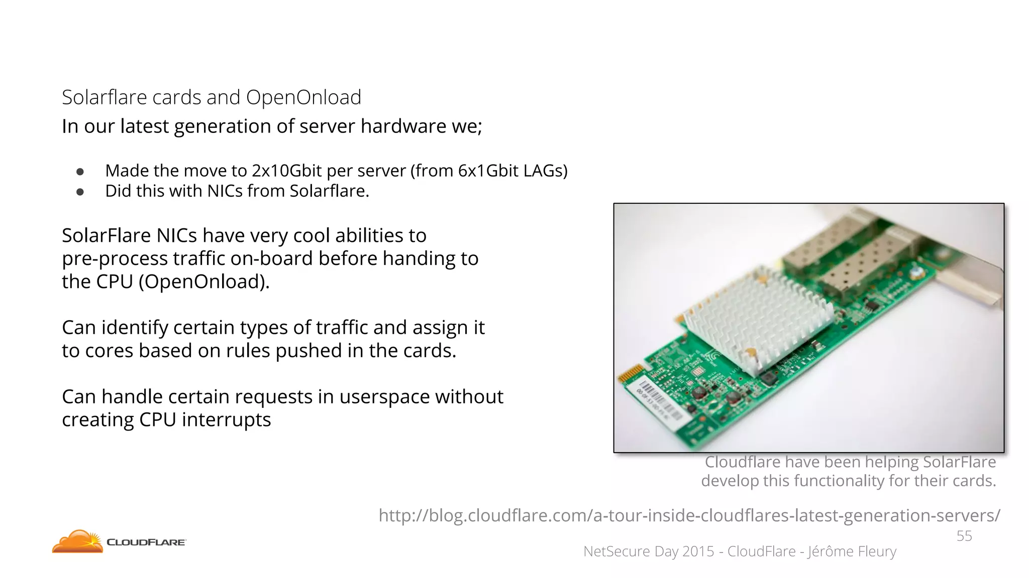 NetSecure Day 2015 - CloudFlare - Jérôme Fleury
Solarflare cards and OpenOnload
In our latest generation of server hardware we;
● Made the move to 2x10Gbit per server (from 6x1Gbit LAGs)
● Did this with NICs from Solarflare.
SolarFlare NICs have very cool abilities to
pre-process traffic on-board before handing to
the CPU (OpenOnload).
Can identify certain types of traffic and assign it
to cores based on rules pushed in the cards.
Can handle certain requests in userspace without
creating CPU interrupts
Cloudflare have been helping SolarFlare
develop this functionality for their cards.
http://blog.cloudflare.com/a-tour-inside-cloudflares-latest-generation-servers/
55
 
