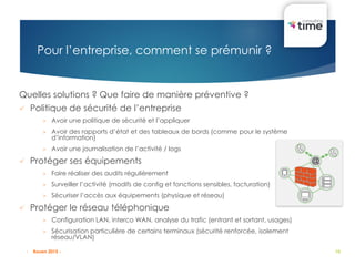 10
Quelles solutions ? Que faire de manière préventive ?
 Politique de sécurité de l’entreprise
 Avoir une politique de sécurité et l’appliquer
 Avoir des rapports d’état et des tableaux de bords (comme pour le système
d’information)
 Avoir une journalisation de l’activité / logs
 Protéger ses équipements
 Faire réaliser des audits régulièrement
 Surveiller l’activité (modifs de config et fonctions sensibles, facturation)
 Sécuriser l’accès aux équipements (physique et réseau)
 Protéger le réseau téléphonique
 Configuration LAN, interco WAN, analyse du trafic (entrant et sortant, usages)
 Sécurisation particulière de certains terminaux (sécurité renforcée, isolement
réseau/VLAN)
Pour l’entreprise, comment se prémunir ?
- Rouen 2015 -
 