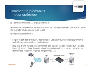 11
De la même manière … et plus encore !
Le fournisseur de service est responsable de l’acheminement correct du trafic
voix dans le cadre d’un usage légal.
Il doit particulièrement :
 Se protéger des attaques, des failles et usages frauduleux (équipements
spécifiques, précautions particulières)
 Dispose d’une traçabilité complète des appels sur son réseau sur 1 an (en
théorie), avec obligation de fournir ces informations pour les autorités sur
demandes (écoutes légales, traçabilités, …)
Comment se prémunir ? …
… focus opérateur
- Rouen 2015 -
 