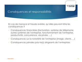 13
Conséquences et responsabilités
En cas de menace et fraude avérée, qu’elles peuvent être les
conséquences ?
 Conséquences financières (facturation, système de téléphonie,
autres systèmes de l’entreprise, fonctionnement de l’entreprise,
productivité, concurrence, vie privée, …)
 Conséquences sur la notoriété de l’entreprise (image, clients, …)
 Conséquences pénales pour le(s) dirigeants de l’entreprises
- Rouen 2015 -
 