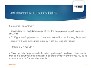 15
Conséquences et responsabilités
En résumé, en amont :
- Sensibiliser vos collaborateurs, et mettre en place une politique de
sécurité
- Protéger ses équipements et ses réseaux, et les auditer régulièrement
- Souscrire à une assurance pro couvrant ce type de risques
… lorsqu’il y a fraude :
- Être capable de prouver la fraude rapidement ou démontrer que la
fraude ne peut venir de chez soi (l’opérateur doit vérifier chez lui, ou le
constructeur du/des équipements)
- Rouen 2015 -
 