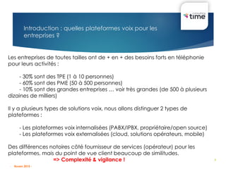 3
Introduction : quelles plateformes voix pour les
entreprises ?
Les entreprises de toutes tailles ont de + en + des besoins forts en téléphonie
pour leurs activités :
- 30% sont des TPE (1 à 10 personnes)
- 60% sont des PME (50 à 500 personnes)
- 10% sont des grandes entreprises … voir très grandes (de 500 à plusieurs
dizaines de milliers)
Il y a plusieurs types de solutions voix, nous allons distinguer 2 types de
plateformes :
- Les plateformes voix internalisées (PABX/IPBX, propriétaire/open source)
- Les plateformes voix externalisées (cloud, solutions opérateurs, mobile)
Des différences notoires côté fournisseur de services (opérateur) pour les
plateformes, mais du point de vue client beaucoup de similitudes.
=> Complexité & vigilance !
- Rouen 2015 -
 