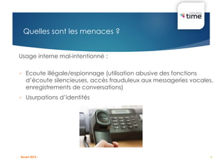 6
Quelles sont les menaces ?
Usage interne mal-intentionné :
 Ecoute illégale/espionnage (utilisation abusive des fonctions
d’écoute silencieuses, accès frauduleux aux messageries vocales,
enregistrements de conversations)
 Usurpations d’identités
- Rouen 2015 -
 