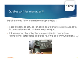 8
Quelles sont les menaces ?
Exploitation de failles du système téléphonique :
 Faire du deni de service (attaque pour dénaturer/saturer/saboter
le comportement du système téléphonique)
 Intrusion pour pirater l’entreprise ou créer des connexions
clandestines (brouillage de pistes, revente de communications, …)
- Rouen 2015 -
 