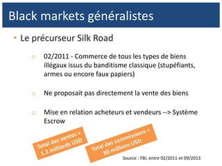 • Le précurseur Silk Road
o 02/2011 - Commerce de tous les types de biens
illégaux issus du banditisme classique (stupéfiants,
armes ou encore faux papiers)
o Ne proposait pas directement la vente des biens
o Mise en relation acheteurs et vendeurs --> Système
Escrow
Black markets généralistes
Source : FBI, entre 02/2011 et 09/2013
 