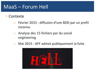 • Contexte
o Février 2015 : diffusion d’une BDD par un profil
inconnu
o Analyse des 15 fichiers par du social
engineering
o Mai 2015 : AFF admet publiquement la fuite
MaaS – Forum Hell
 