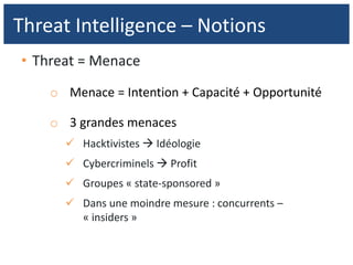 • Threat = Menace
o Menace = Intention + Capacité + Opportunité
o 3 grandes menaces
 Hacktivistes  Idéologie
 Cybercriminels  Profit
 Groupes « state-sponsored »
 Dans une moindre mesure : concurrents –
« insiders »
Threat Intelligence – Notions
 