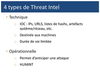• Technique
o IOC : IPs, URLS, listes de hashs, artefacts
système/réseau, etc.
o Destinée aux machines
o Durée de vie limitée
• Opérationnelle
o Permet d’anticiper une attaque
o HUMINT
4 types de Threat Intel
 