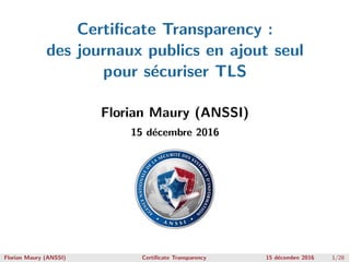 Certiﬁcate Transparency :
des journaux publics en ajout seul
pour s´ecuriser TLS
Florian Maury (ANSSI)
15 d´ecembre 2016
Florian Maury (ANSSI) Certiﬁcate Transparency 15 d´ecembre 2016 1/28
 