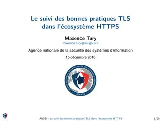 Le suivi des bonnes pratiques TLS
dans l’écosystème HTTPS
Maxence Tury
maxence.tury@ssi.gouv.fr
Agence nationale de la sécurité des systèmes d’information
15 décembre 2016
ANSSI - Le suivi des bonnes pratiques TLS dans l’écosystème HTTPS 1/20
 