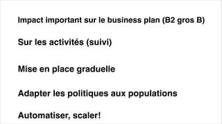 Impact important sur le business plan (B2 gros B)
Mise en place graduelle
Adapter les politiques aux populations
Sur les activités (suivi)
Automatiser, scaler!
 