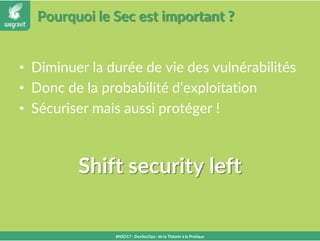 Pourquoi le Sec est important ?
• Diminuer la durée de vie des vulnérabilités
• Donc de la probabilité d’exploitation
• Sécuriser mais aussi protéger !
#NSD17 - DevSecOps : de la Théorie à la Pratique
Shift security left
 