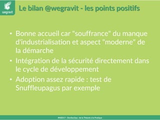 Le bilan @wegravit - les points positifs
• Bonne accueil car "souffrance" du manque
d'industrialisation et aspect "moderne" de
la démarche
• Intégration de la sécurité directement dans
le cycle de développement
• Adoption assez rapide : test de
Snuffleupagus par exemple
#NSD17 - DevSecOps : de la Théorie à la Pratique
 