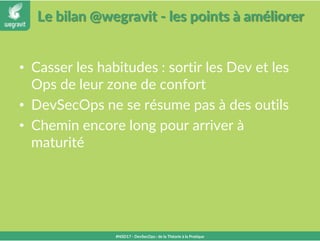 Le bilan @wegravit - les points à améliorer
• Casser les habitudes : sortir les Dev et les
Ops de leur zone de confort
• DevSecOps ne se résume pas à des outils
• Chemin encore long pour arriver à
maturité
#NSD17 - DevSecOps : de la Théorie à la Pratique
 