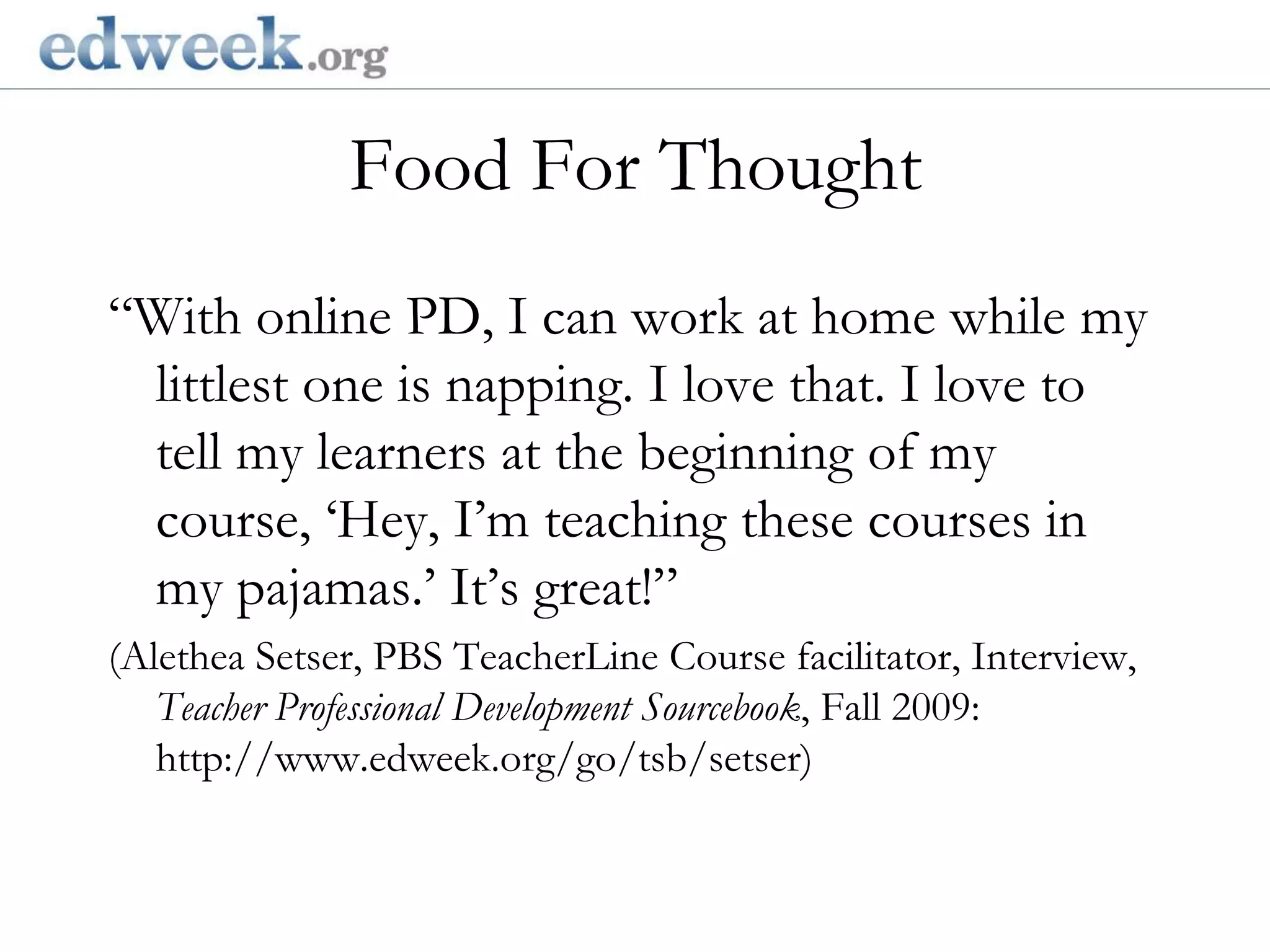   Gerald Herbert/APFood For Thought“With online PD, I can work at home while my littlest one is napping. I love that. I love to tell my learners at the beginning of my course, ‘Hey, I’m teaching these courses in my pajamas.’ It’s great!”(Alethea Setser, PBS TeacherLine Course facilitator, Interview, Teacher Professional Development Sourcebook, Fall 2009: http://www.edweek.org/go/tsb/setser)