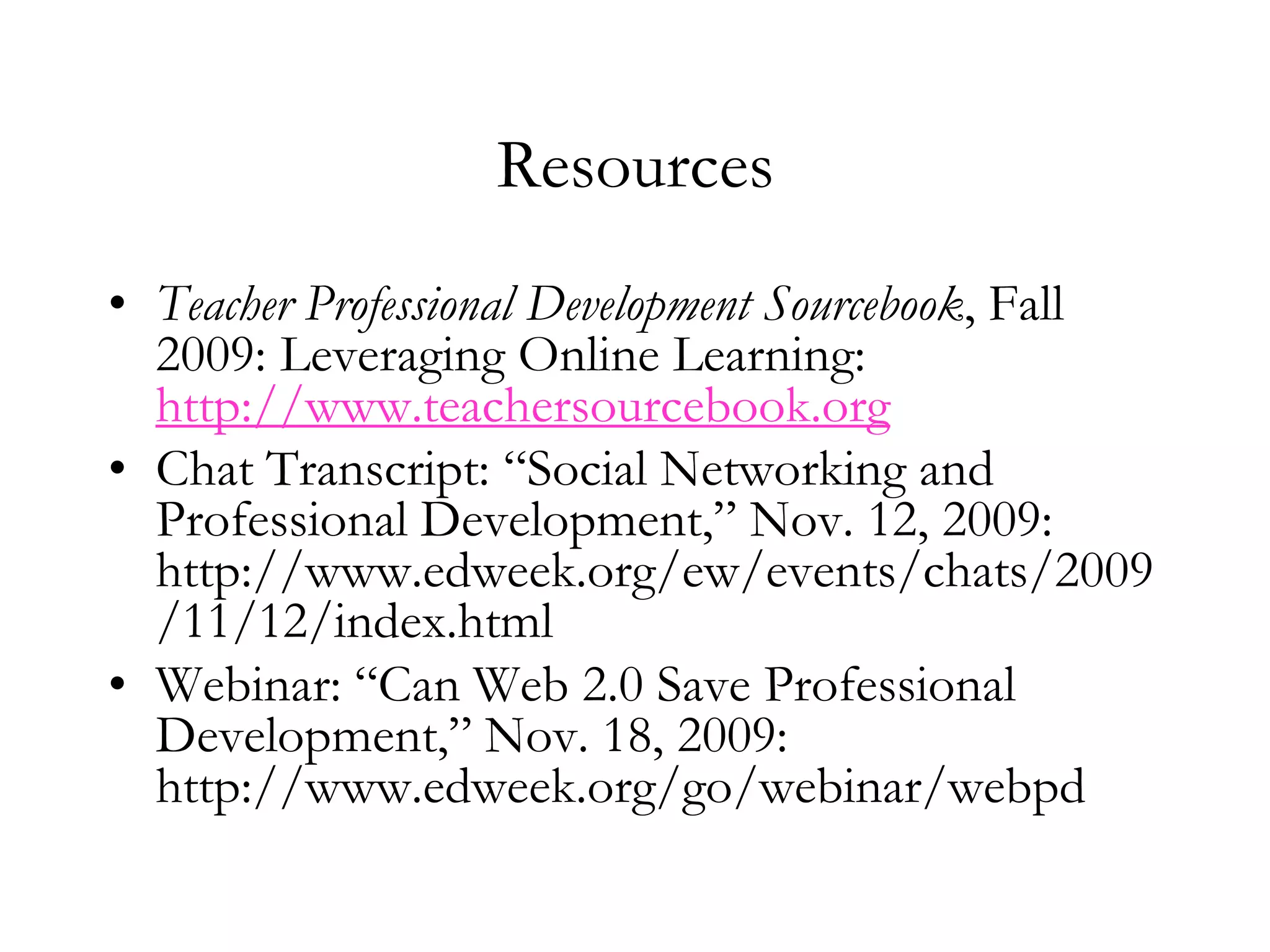 ResourcesTeacher Professional Development Sourcebook, Fall 2009: Leveraging Online Learning: http://www.teachersourcebook.orgChat Transcript: “Social Networking and Professional Development,” Nov. 12, 2009: http://www.edweek.org/ew/events/chats/2009/11/12/index.htmlWebinar: “Can Web 2.0 Save Professional Development,” Nov. 18, 2009: http://www.edweek.org/go/webinar/webpd 