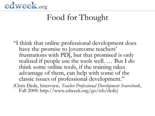 Food for Thought  Gerald Herbert/AP“I think that online professional development does have the promise to [overcome teachers’ frustrations with PD], but that promised is only realized if people use the tools well. … But I do think some online tools, if the training takes advantage of them, can help with some of the classic issues of professional development.” (Chris Dede, Interview, Teacher Professional Development Sourcebook, Fall 2009: http://www.edweek.org/go/tsb/dede)