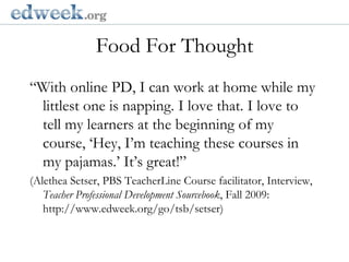   Gerald Herbert/APFood For Thought“With online PD, I can work at home while my littlest one is napping. I love that. I love to tell my learners at the beginning of my course, ‘Hey, I’m teaching these courses in my pajamas.’ It’s great!”(Alethea Setser, PBS TeacherLine Course facilitator, Interview, Teacher Professional Development Sourcebook, Fall 2009: http://www.edweek.org/go/tsb/setser)