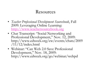 ResourcesTeacher Professional Development Sourcebook, Fall 2009: Leveraging Online Learning: http://www.teachersourcebook.orgChat Transcript: “Social Networking and Professional Development,” Nov. 12, 2009: http://www.edweek.org/ew/events/chats/2009/11/12/index.htmlWebinar: “Can Web 2.0 Save Professional Development,” Nov. 18, 2009: http://www.edweek.org/go/webinar/webpd 