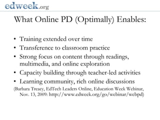 What Online PD (Optimally) Enables:  Gerald Herbert/APTraining extended over timeTransference to classroom practiceStrong focus on content through readings, multimedia, and online explorationCapacity building through teacher-led activitiesLearning community, rich online discussions(Barbara Treacy, EdTech Leaders Online, Education Week Webinar, Nov. 13, 2009: http://www.edweek.org/go/webinar/webpd)